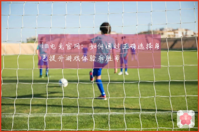 im电竞官网：如何通过正确选择角色提升游戏体验和胜率